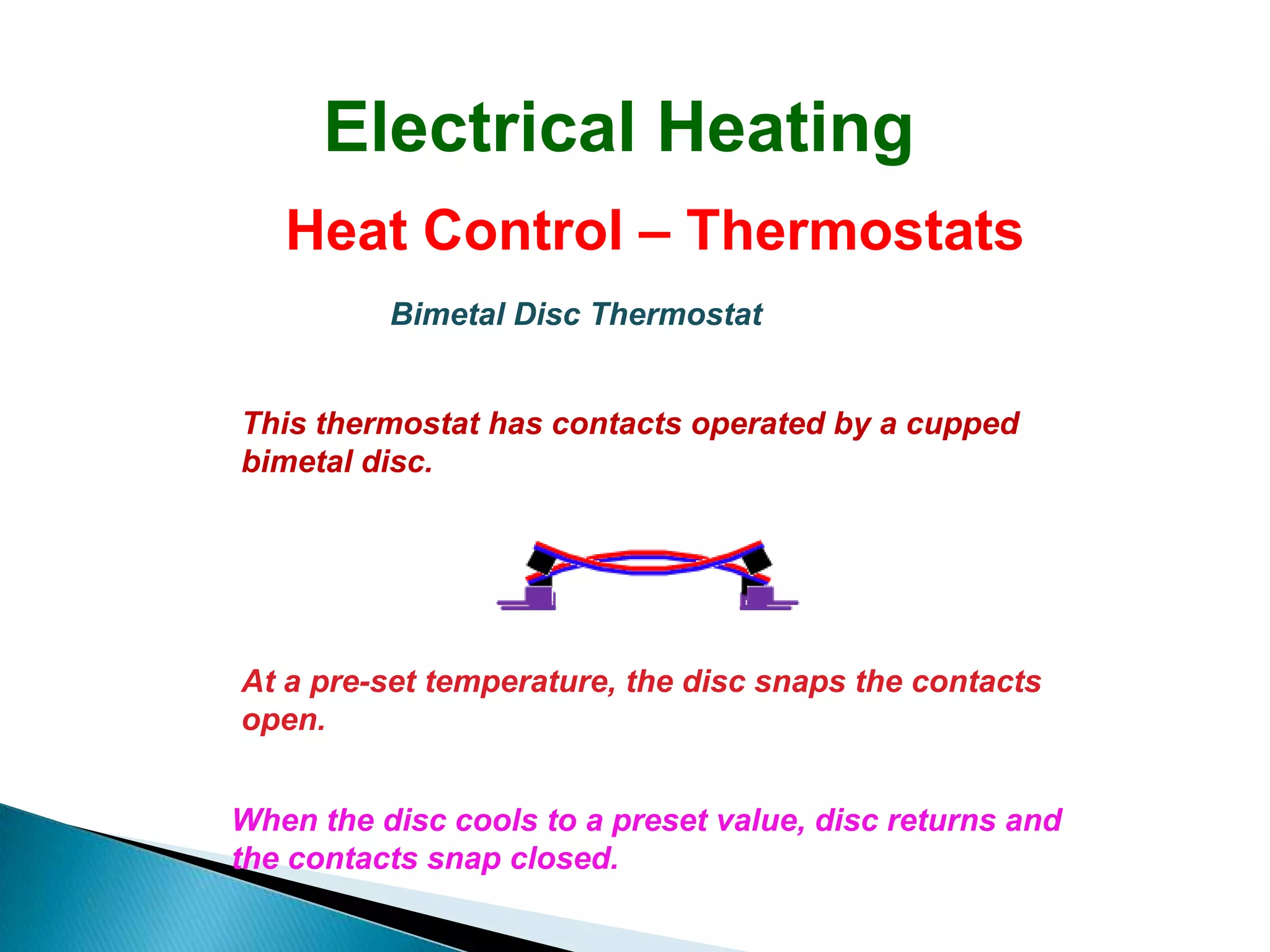 Electrical Heating
   Heat Control – Thermostats
          Bimetal Disc Thermostat


This thermostat has contacts operated by a cupped
bimetal disc.




At a pre-set temperature, the disc snaps the contacts
open.


When the disc cools to a preset value, disc returns and
the contacts snap closed.
 