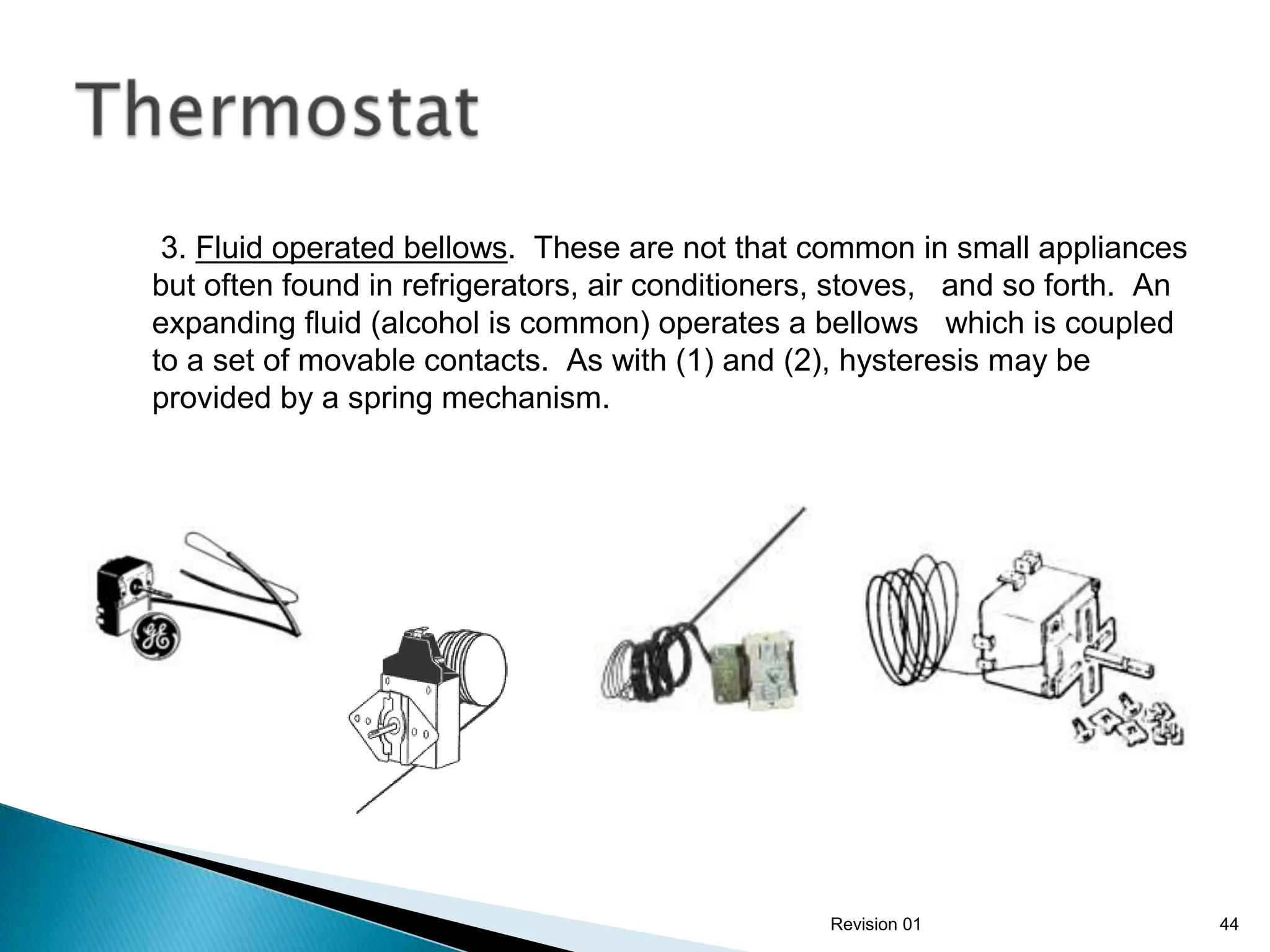 3. Fluid operated bellows. These are not that common in small appliances
but often found in refrigerators, air conditioners, stoves, and so forth. An
expanding fluid (alcohol is common) operates a bellows which is coupled
to a set of movable contacts. As with (1) and (2), hysteresis may be
provided by a spring mechanism.




                                                 Revision 01                   44
 