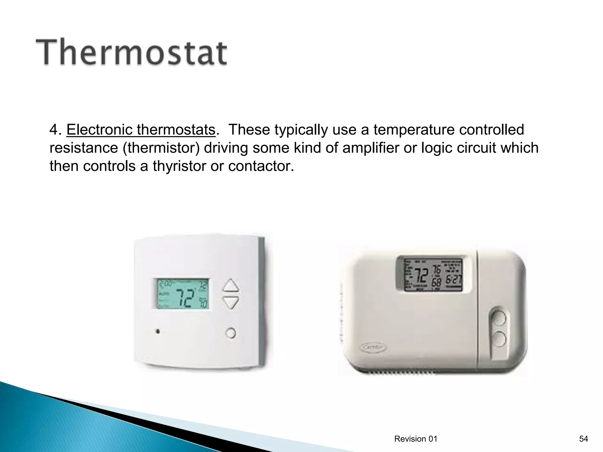 4. Electronic thermostats. These typically use a temperature controlled
resistance (thermistor) driving some kind of amplifier or logic circuit which
then controls a thyristor or contactor.




                                                      Revision 01               54
 