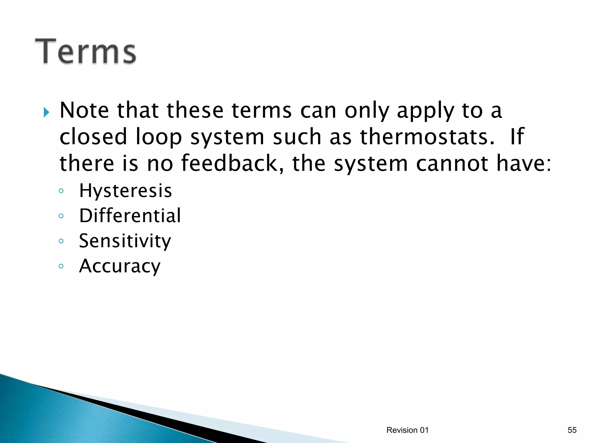    Note that these terms can only apply to a
    closed loop system such as thermostats. If
    there is no feedback, the system cannot have:
    ◦   Hysteresis
    ◦   Differential
    ◦   Sensitivity
    ◦   Accuracy




                                 Revision 01        55
 