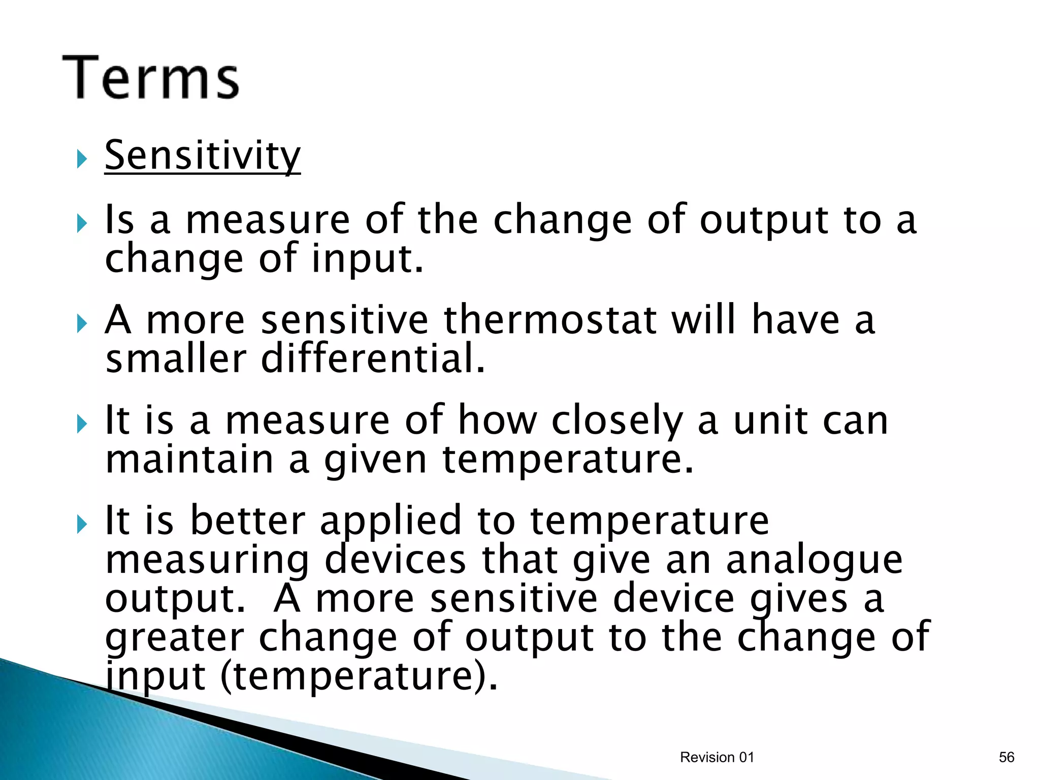    Sensitivity
   Is a measure of the change of output to a
    change of input.
   A more sensitive thermostat will have a
    smaller differential.
   It is a measure of how closely a unit can
    maintain a given temperature.
   It is better applied to temperature
    measuring devices that give an analogue
    output. A more sensitive device gives a
    greater change of output to the change of
    input (temperature).
                                  Revision 01   56
 