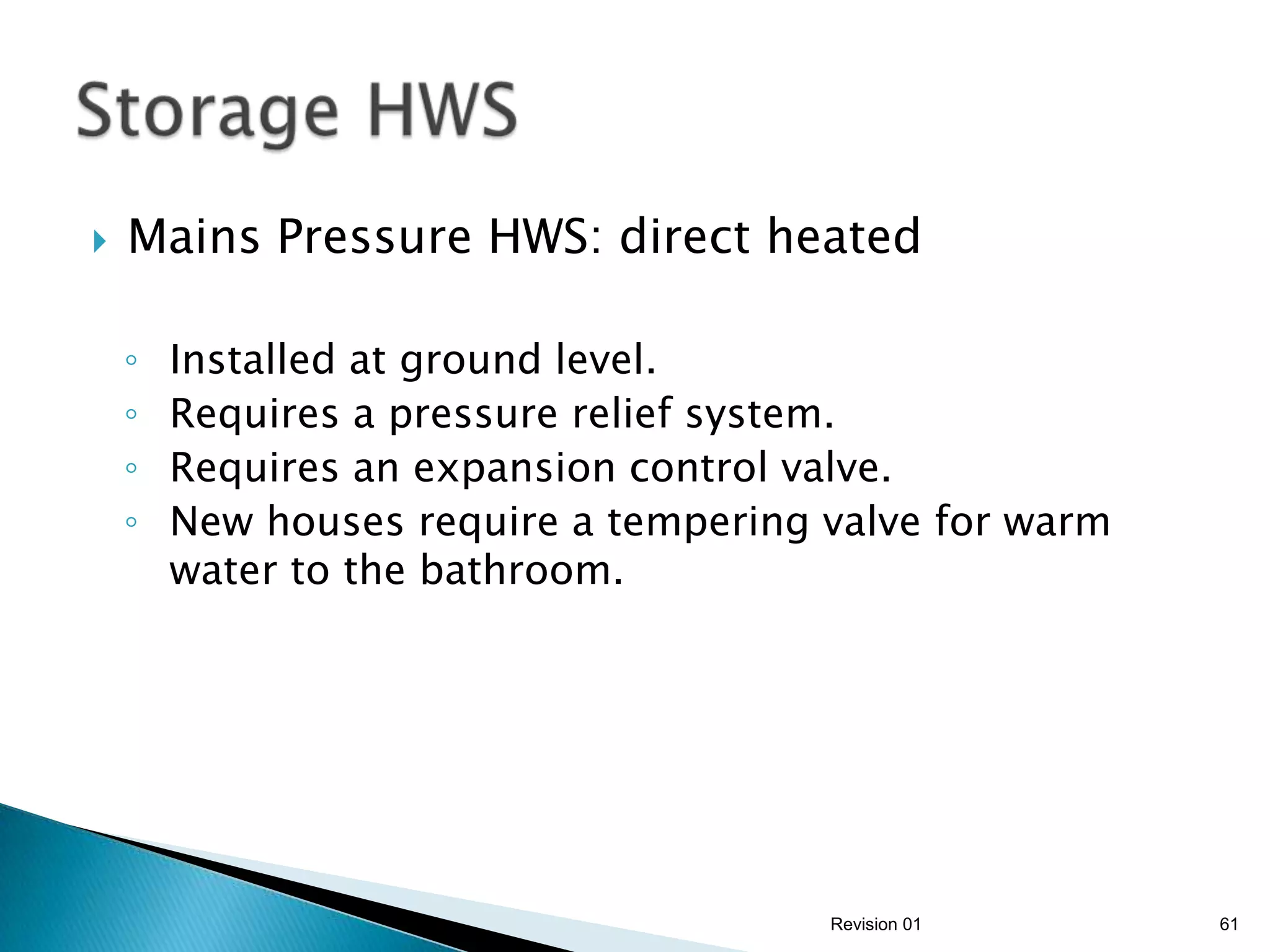    Mains Pressure HWS: direct heated

    ◦   Installed at ground level.
    ◦   Requires a pressure relief system.
    ◦   Requires an expansion control valve.
    ◦   New houses require a tempering valve for warm
        water to the bathroom.




                                       Revision 01      61
 