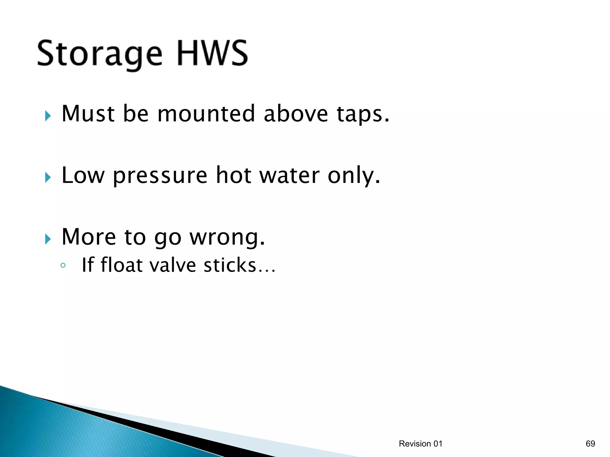    Must be mounted above taps.

   Low pressure hot water only.

   More to go wrong.
    ◦ If float valve sticks…




                                   Revision 01   69
 