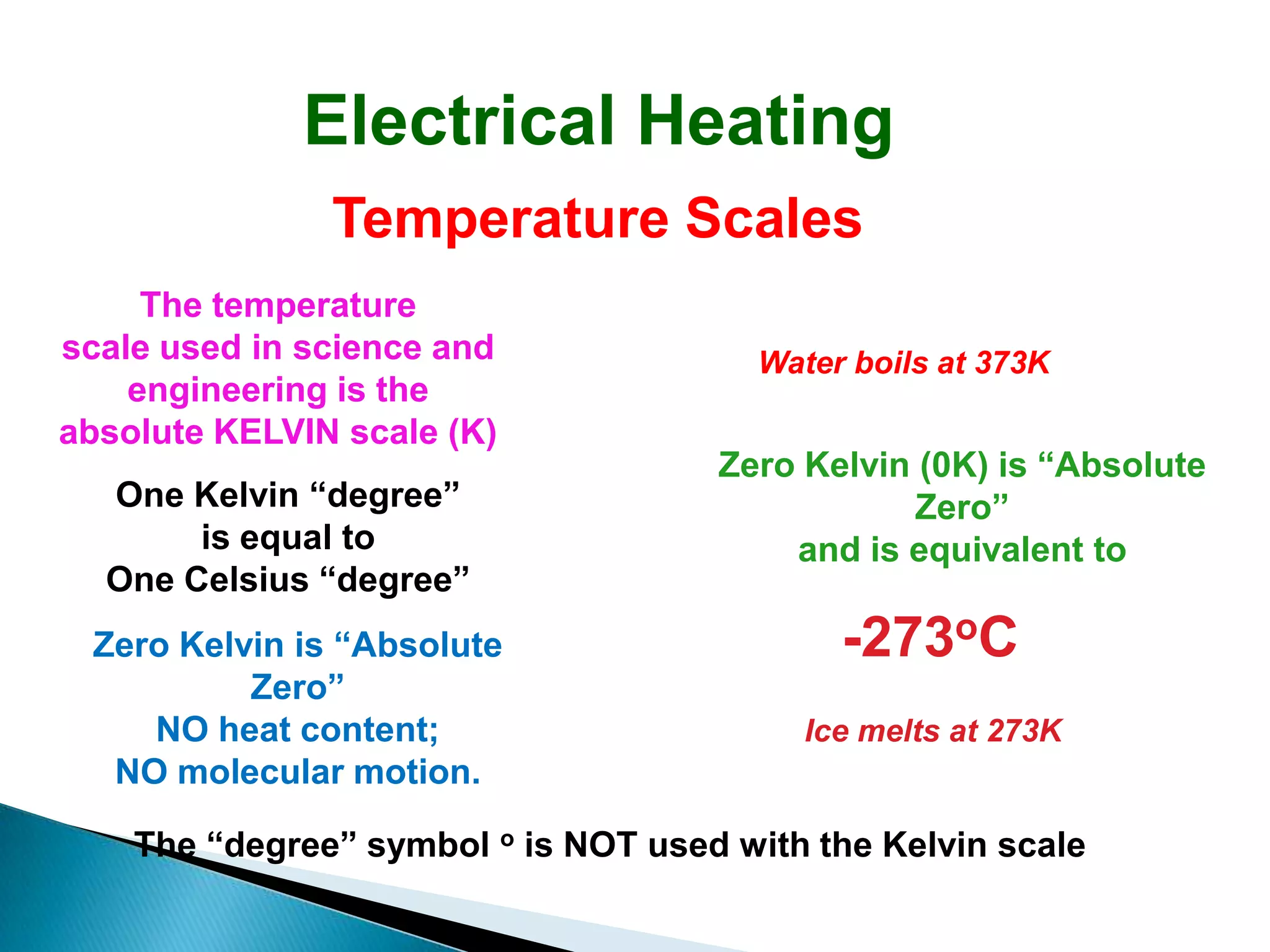 Electrical Heating
               Temperature Scales
     The temperature
scale used in science and               Water boils at 373K
    engineering is the
absolute KELVIN scale (K)
                                     Zero Kelvin (0K) is “Absolute
  One Kelvin “degree”                            Zero”
       is equal to                       and is equivalent to
  One Celsius “degree”
 Zero Kelvin is “Absolute                    -273oC
          Zero”
    NO heat content;                       Ice melts at 273K
  NO molecular motion.

    The “degree” symbol o is NOT used with the Kelvin scale
 