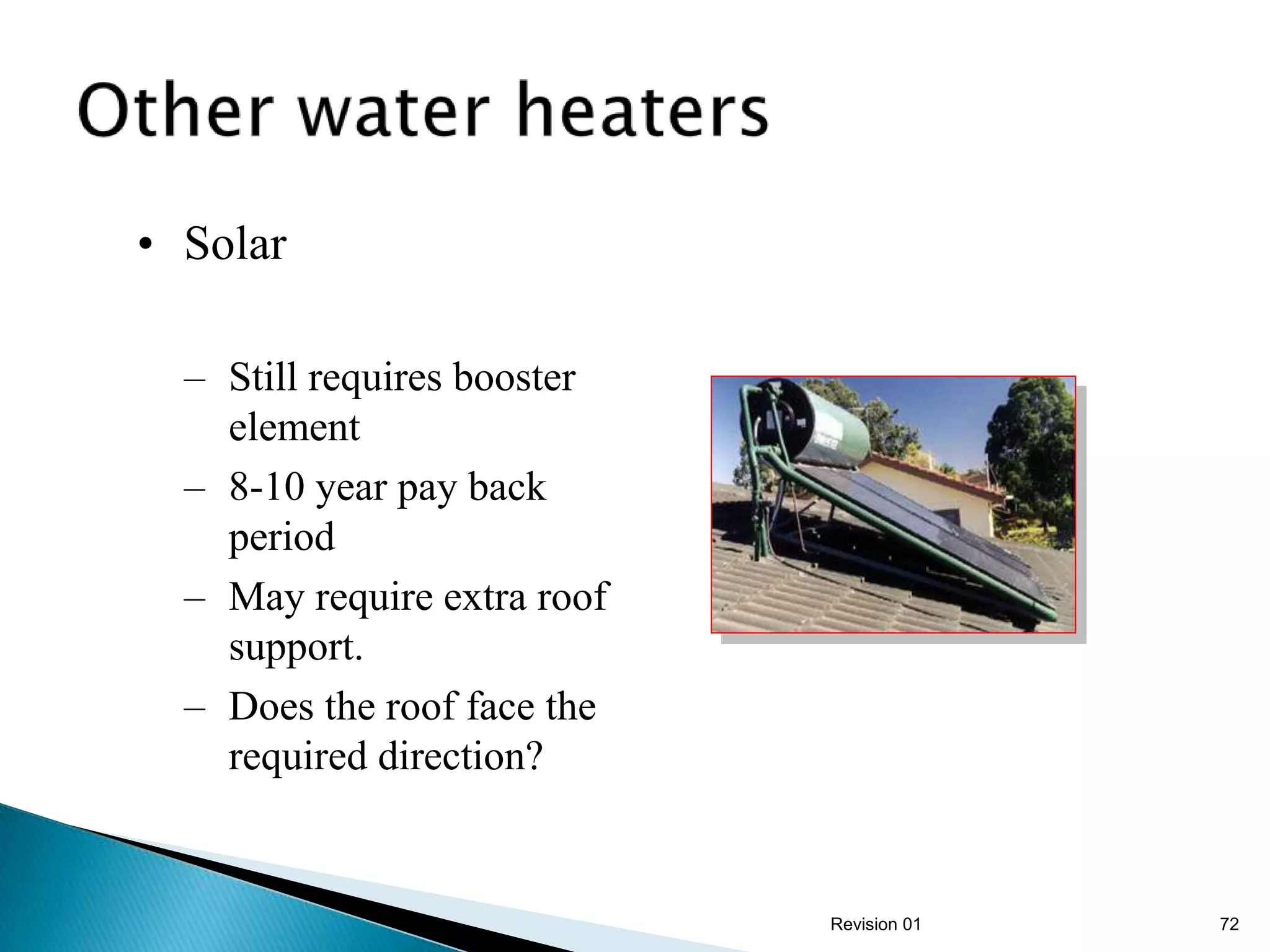 • Solar

  – Still requires booster
    element
  – 8-10 year pay back
    period
  – May require extra roof
    support.
  – Does the roof face the
    required direction?


                             Revision 01   72
 