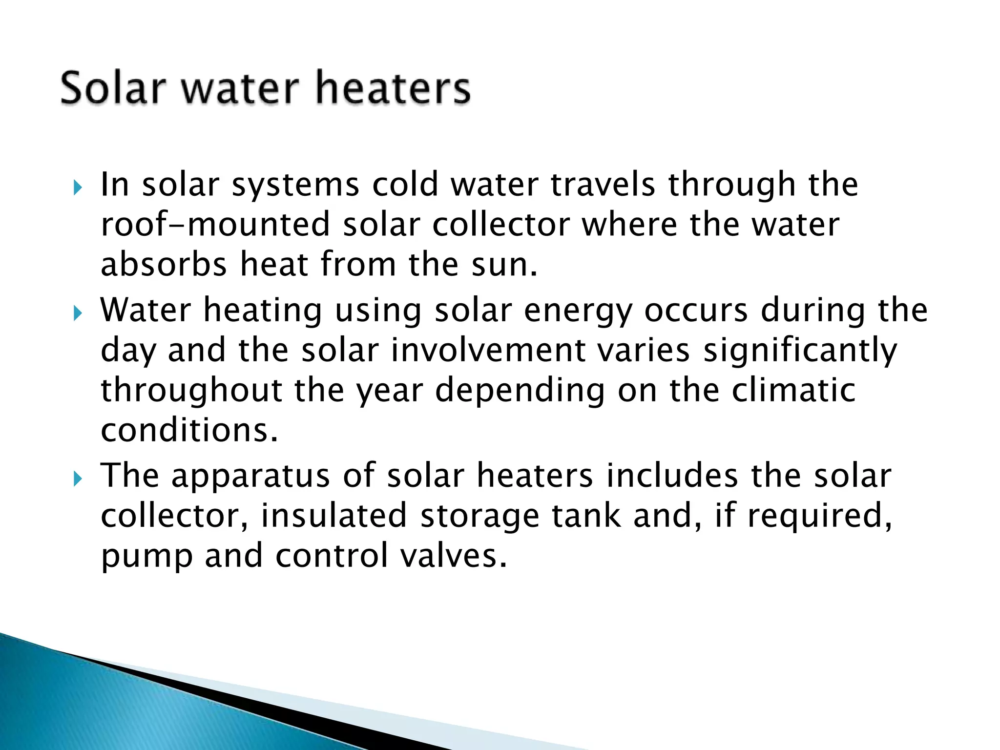    In solar systems cold water travels through the
    roof-mounted solar collector where the water
    absorbs heat from the sun.
   Water heating using solar energy occurs during the
    day and the solar involvement varies significantly
    throughout the year depending on the climatic
    conditions.
   The apparatus of solar heaters includes the solar
    collector, insulated storage tank and, if required,
    pump and control valves.
 
