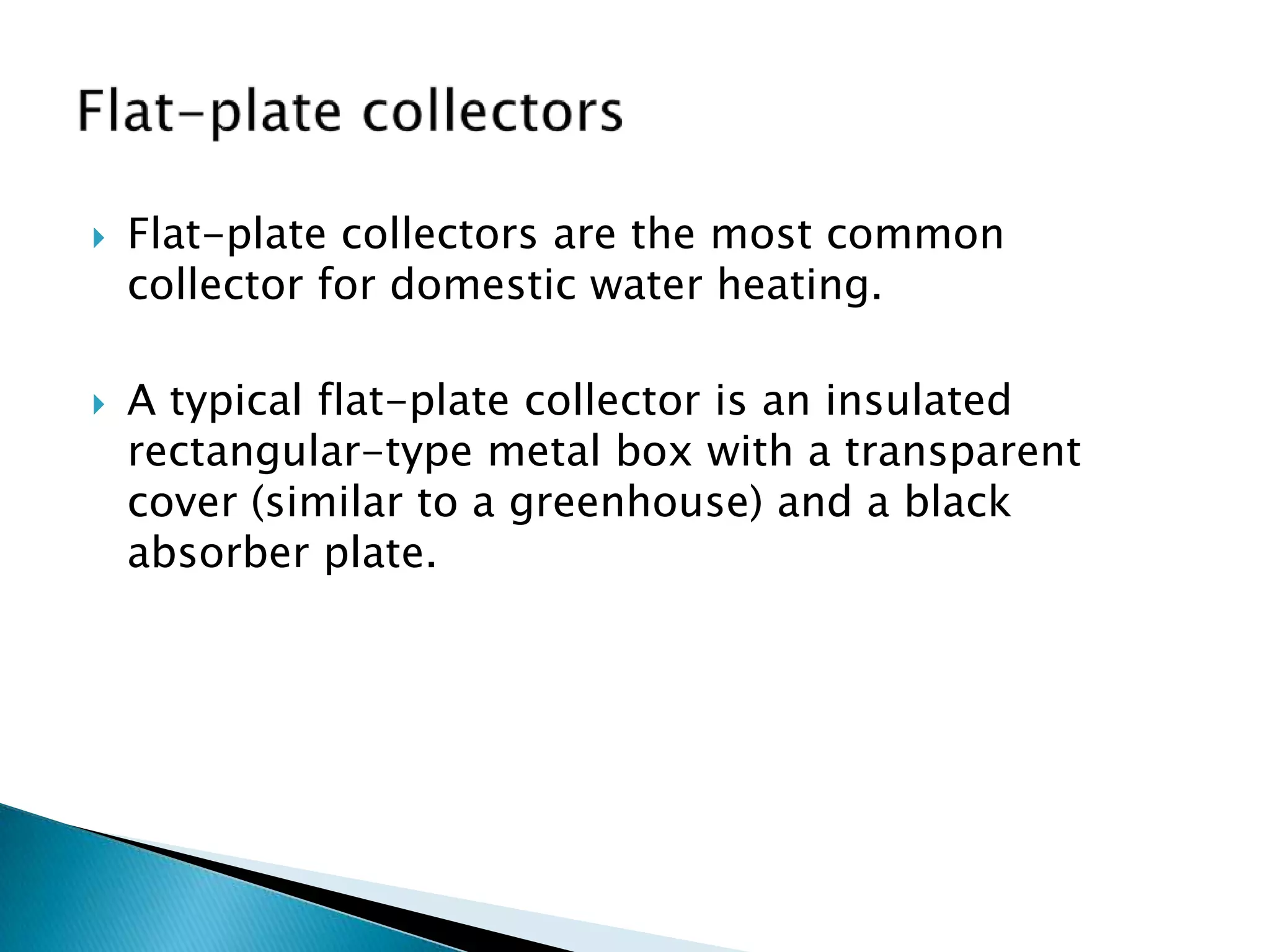    Flat-plate collectors are the most common
    collector for domestic water heating.

   A typical flat-plate collector is an insulated
    rectangular-type metal box with a transparent
    cover (similar to a greenhouse) and a black
    absorber plate.
 