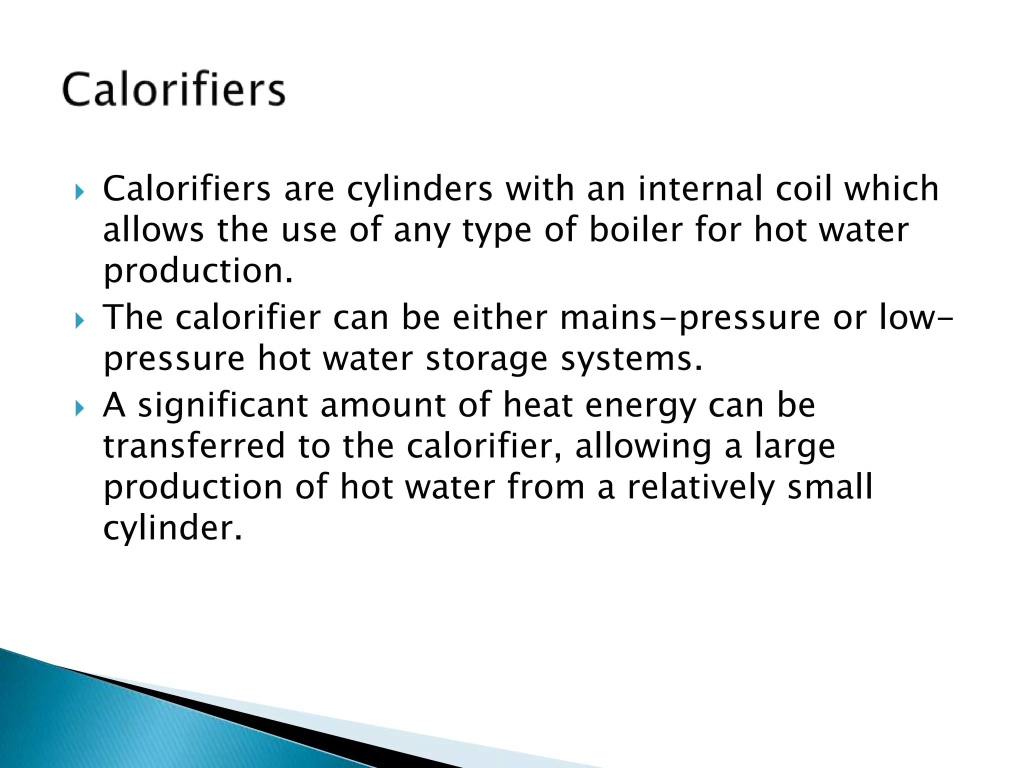    Calorifiers are cylinders with an internal coil which
    allows the use of any type of boiler for hot water
    production.
   The calorifier can be either mains-pressure or low-
    pressure hot water storage systems.
   A significant amount of heat energy can be
    transferred to the calorifier, allowing a large
    production of hot water from a relatively small
    cylinder.
 
