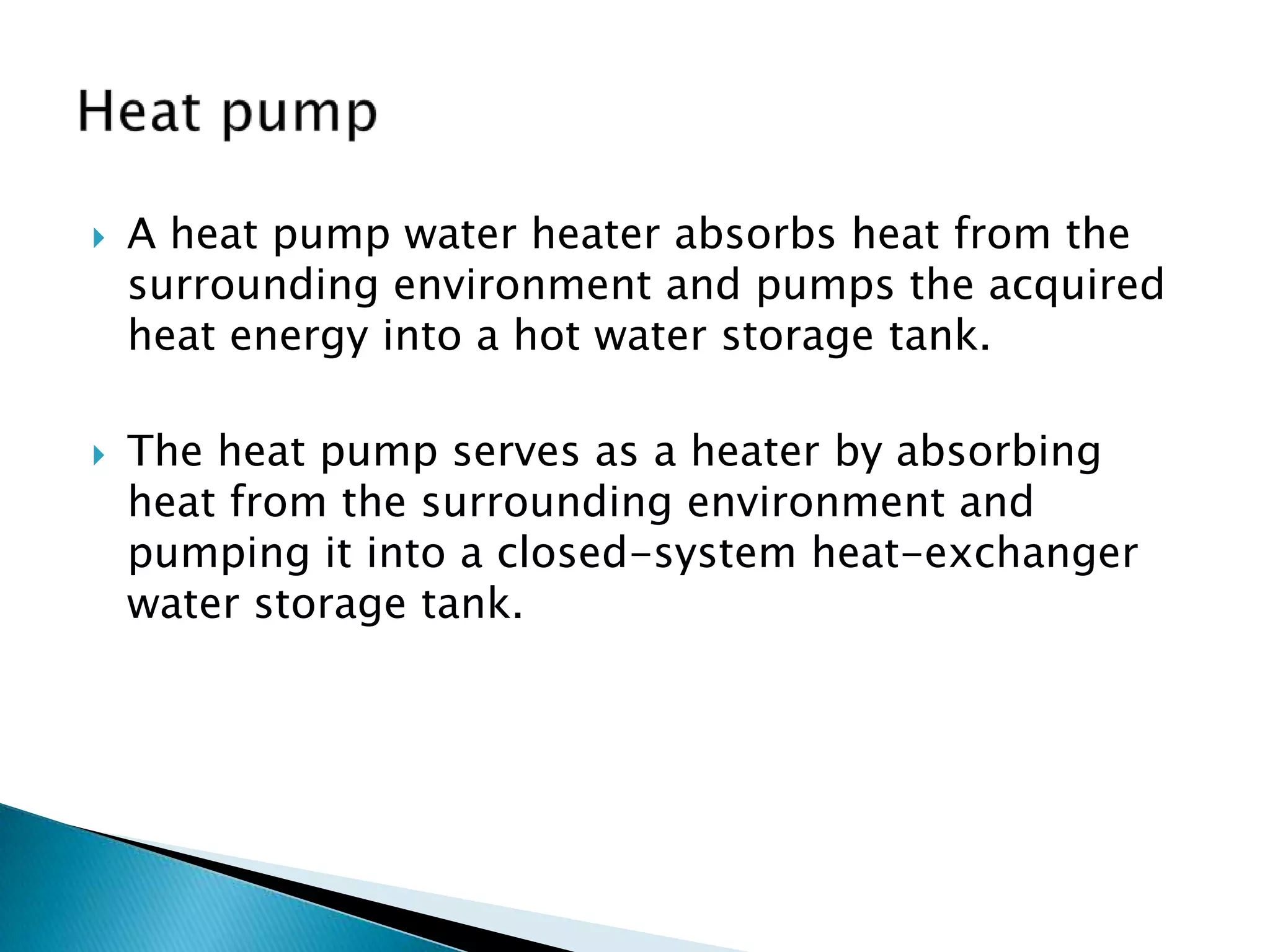    A heat pump water heater absorbs heat from the
    surrounding environment and pumps the acquired
    heat energy into a hot water storage tank.

   The heat pump serves as a heater by absorbing
    heat from the surrounding environment and
    pumping it into a closed-system heat-exchanger
    water storage tank.
 