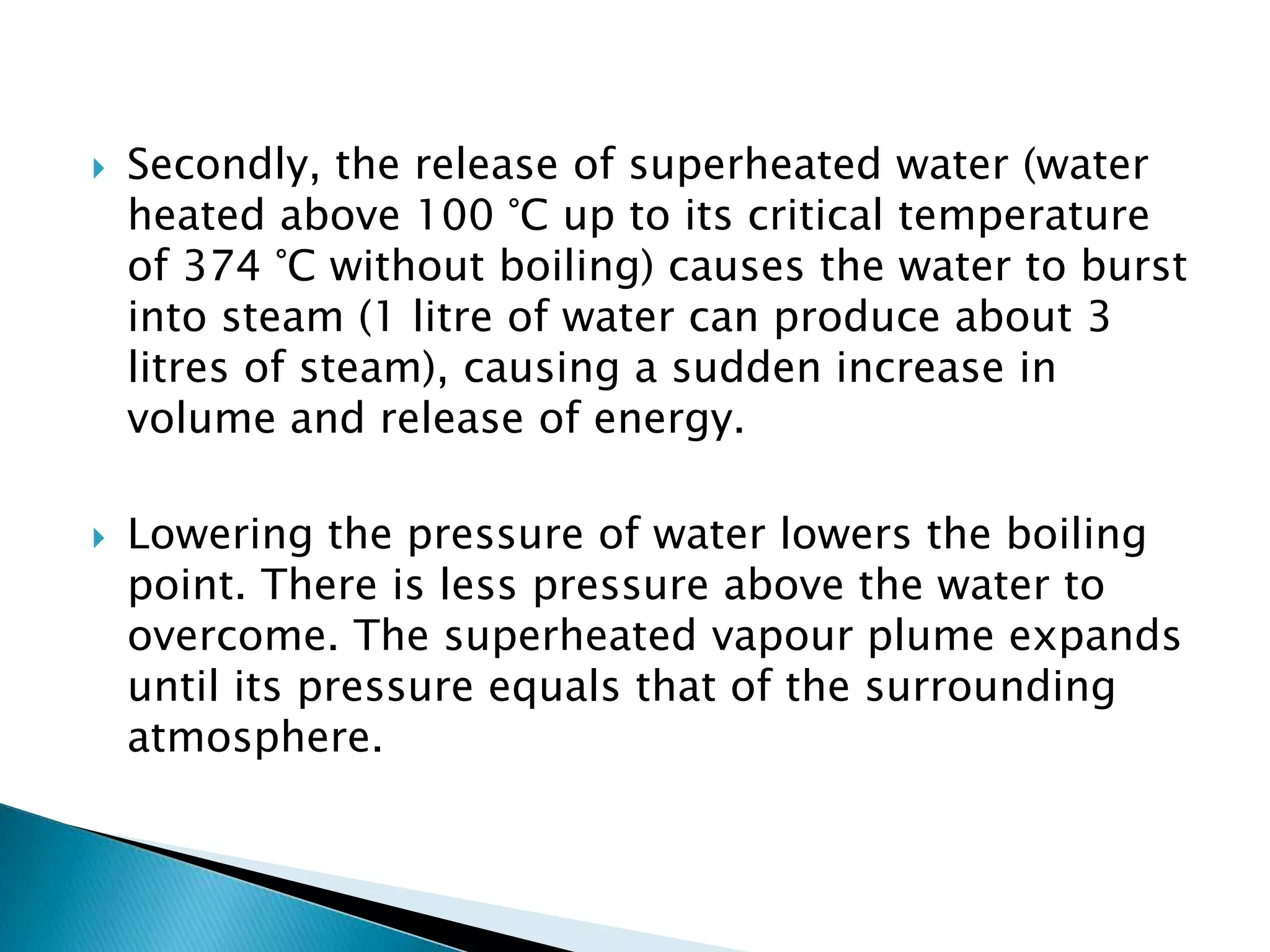    Secondly, the release of superheated water (water
    heated above 100 °C up to its critical temperature
    of 374 °C without boiling) causes the water to burst
    into steam (1 litre of water can produce about 3
    litres of steam), causing a sudden increase in
    volume and release of energy.

   Lowering the pressure of water lowers the boiling
    point. There is less pressure above the water to
    overcome. The superheated vapour plume expands
    until its pressure equals that of the surrounding
    atmosphere.
 