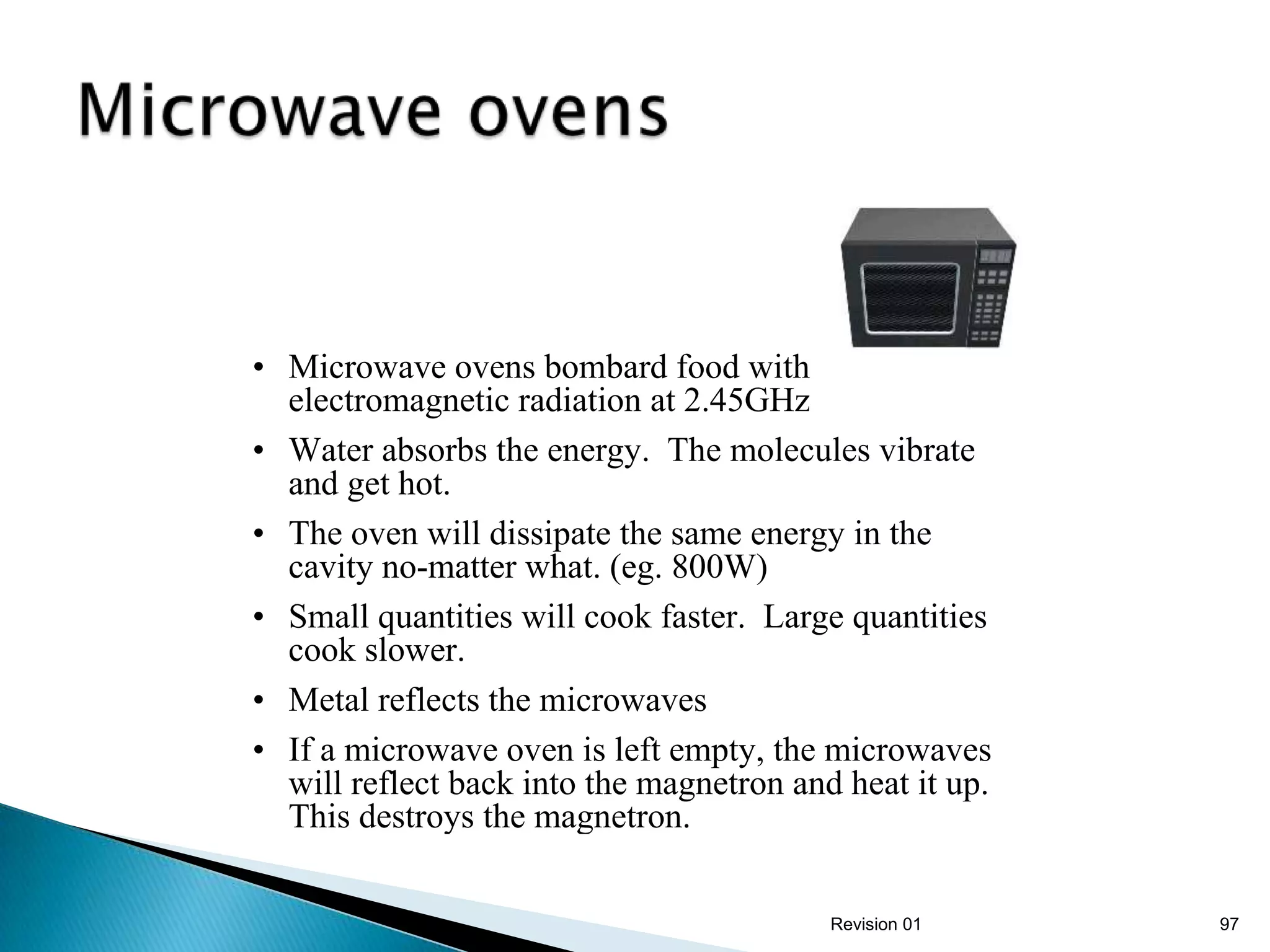 • Microwave ovens bombard food with
  electromagnetic radiation at 2.45GHz
• Water absorbs the energy. The molecules vibrate
  and get hot.
• The oven will dissipate the same energy in the
  cavity no-matter what. (eg. 800W)
• Small quantities will cook faster. Large quantities
  cook slower.
• Metal reflects the microwaves
• If a microwave oven is left empty, the microwaves
  will reflect back into the magnetron and heat it up.
  This destroys the magnetron.

                                          Revision 01    97
 