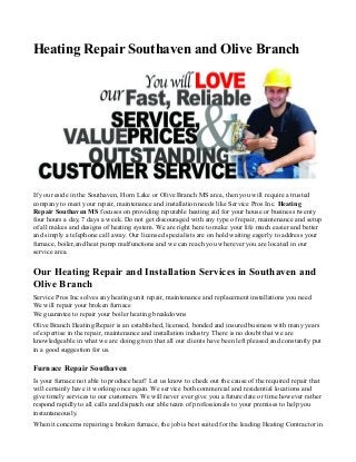 Heating Repair Southaven and Olive Branch 
If you reside in the Southaven, Horn Lake or Olive Branch MS area, then you will require a trusted 
company to meet your repair, maintenance and installation needs like Service Pros Inc. Heating 
Repair Southaven MS focuses on providing reputable heating aid for your house or business twenty 
four hours a day, 7 days a week. Do not get discouraged with any type of repair, maintenance and setup 
of all makes and designs of heating system. We are right here to make your life much easier and better 
and simply a telephone call away. Our licensed specialists are on hold waiting eagerly to address your 
furnace, boiler,and heat pump malfunctions and we can reach you wherever you are located in our 
service area. 
Our Heating Repair and Installation Services in Southaven and 
Olive Branch 
Service Pros Inc solves any heating unit repair, maintenance and replacement installations you need 
We will repair your broken furnace 
We guarantee to repair your boiler heating breakdowns 
Olive Branch Heating Repair is an established, licensed, bonded and insured business with many years 
of expertise in the repair, maintenance and installation industry. There is no doubt that we are 
knowledgeable in what we are doing given that all our clients have been left pleased and constantly put 
in a good suggestion for us. 
Furnace Repair Southaven 
Is your furnace not able to produce heat? Let us know to check out the cause of the required repair that 
will certainly have it working once again. We service both commercial and residential locations and 
give timely services to our customers. We will never ever give you a future date or time however rather 
respond rapidly to all calls and dispatch our able team of professionals to your premises to help you 
instantaneously. 
When it concerns repairing a broken furnace, the job is best suited for the leading Heating Contractor in 
 
