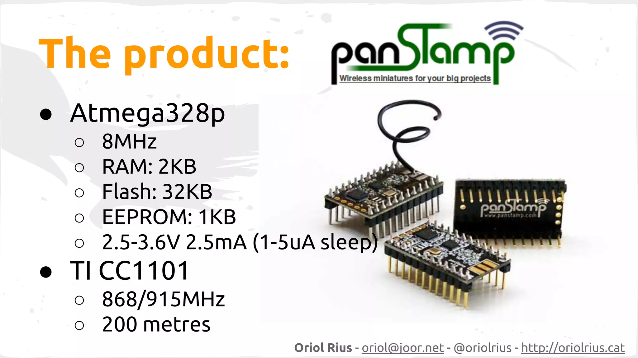 Oriol Rius - oriol@joor.net - @oriolrius - http://oriolrius.cat 
The product: 
● Atmega328p 
○ 8MHz 
○ RAM: 2KB 
○ Flash: 32KB 
○ EEPROM: 1KB 
○ 2.5-3.6V 2.5mA (1-5uA sleep) 
● TI CC1101 
○ 868/915MHz 
○ 200 metres 
 