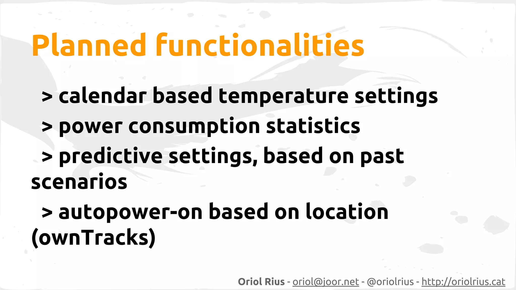 Planned functionalities 
> calendar based temperature settings 
> power consumption statistics 
> predictive settings, based on past 
scenarios 
> autopower-on based on location 
(ownTracks) 
Oriol Rius - oriol@joor.net - @oriolrius - http://oriolrius.cat 
 
