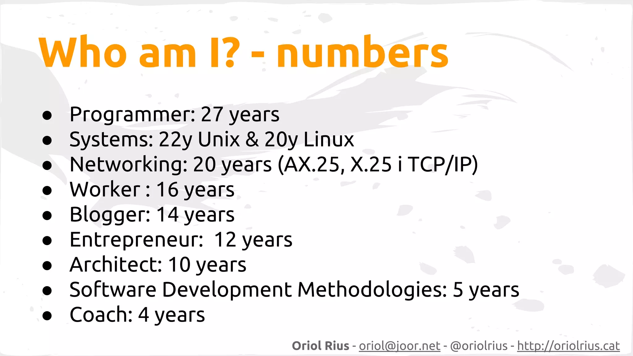 Who am I? - numbers 
● Programmer: 27 years 
● Systems: 22y Unix & 20y Linux 
● Networking: 20 years (AX.25, X.25 i TCP/IP) 
● Worker : 16 years 
● Blogger: 14 years 
● Entrepreneur: 12 years 
● Architect: 10 years 
● Software Development Methodologies: 5 years 
● Coach: 4 years 
Oriol Rius - oriol@joor.net - @oriolrius - http://oriolrius.cat 
 