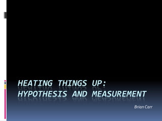 Heating things up:Hypothesis and measurement Brian Carr 
