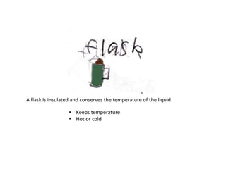 A flask is insulated and conserves the temperature of the liquid
• Keeps temperature
• Hot or cold
 