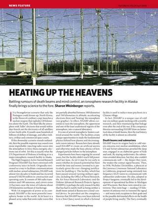 NEWS FEATURE                                                                                                             NATURE|Vol 452|24 April 2008




HEATING UP THE HEAVENS
Battling rumours of death beams and mind control, an ionosphere research facility in Alaska
finally brings science to the fore. Sharon Weinberger reports.
     t’s a Strangelovian scenario that only the     are partially absorbed between 100 kilometres       facility is used to induce mass psychosis in a


I    Pentagon could dream up: North Korea,
     in the throes of a military coup, launches a
     nuclear weapon that explodes 120 kilome-
tres above the Earth. The blast fills the atmos-
phere with ‘killer’ electrons that would within
                                                    and 350 kilometres in altitude, accelerating
                                                    electrons there and ‘heating’ the ionosphere
                                                    (see graphic). In effect, HAARP allows sci-
                                                    entists to turn the ionosphere, the uppermost
                                                    and one of the least understood regions of the
                                                                                                        Chinese village.
                                                                                                           In fact, HAARP is a unique case of cold
                                                                                                        war-era military goals meshing with scientific
                                                                                                        research, and then maintaining that linkage
                                                                                                        even after the end of the war. If the conspiracy
days knock out the electronics of all satellites    atmosphere, into a natural laboratory.              theories surrounding HAARP draw on fantas-
in low-Earth orbit. It would cause hundreds of         It is one of several ionospheric heaters scat-   tical ideas of death beams, then the real history
billions of dollars of damage, and affect mili-     tered around the world. The facilities create       of the facility is almost as colourful.
tary, civilian and commercial space assets.         unique opportunities to study the fundamental
   If this doomsday scenario sounds outland-        physics behind how plasma and electromag-           Death beams and submarines
ish, then the possible response may sound even      netic waves interact. Researchers have already      HAARP traces its origins back to cold war-
more improbable: injecting radio waves into         used HAARP to create an artificial aurora           era concerns over nuclear annihilation, when
the atmosphere to force these energetic elec-       and otherwise study the basic physics of how        US and Soviet submarines prowled the deep
trons out of orbit. Yet this is exactly what the    charged particles behave in the ionosphere.         seas, engaged in an elaborate game of hide
US Department of Defense is looking at in a            Experiments have been ongoing for several        and seek. By staying underwater, the subma-
major ionospheric research facility in Alaska.      years, but the facility didn’t reach full power     rines avoided detection, but they also couldn’t
   The High Frequency Active Auroral Research       until last June. As yet it may be too early to      communicate well — the deeper they went,
Program (HAARP) has been entwined with              assess whether its research potential has been      the weaker the contact signal became. Then,
controversy since its birth. Originally envi-       worth the time and money invested in it, par-       in 1958, Nicholas Christofilos, a physicist at
sioned as a way to facilitate communications        ticularly given the ever-changing justifica-        the Lawrence Livermore National Laboratory
with nuclear-armed submarines, HAARP took           tions for building it. The facility, which has      in California, proposed using extremely low
almost two decades to build and has incurred        been passed around varying military agen-           frequency (ELF) waves to communicate with
around US$250 million in construction and           cies, including the Office of Naval Research,       submarines underwater. His idea, adopted as
operating costs. It consists of 360 radio trans-    the Air Force Research Laboratory and the           Project Sanguine, eventually led to the devel-
mitters and 180 antennas, and covers some           Defense Advanced Research Projects Agency           opment of operational facilities in Michigan
14 hectares near the town of Gakona about           (DARPA), is perhaps the only research facility      and Wisconsin. But these were mired in con-
250 kilometres northeast of Anchorage.              that has had to justify itself as being neither a   troversy. They were huge — needing 135 kilo-
   With 3.6 megawatts of power at its com-          death beam aimed at Russia nor a mind-con-          metres of antenna wire to transmit the signal
mand, HAARP is the most powerful iono-              trol device. So prevalent are the conspiracy        — and many took exception to their goals and
spheric heater in the world. At its heart is a      theories that HAARP has even been referred          to the possible detrimental effects on the health
phased-array radar that emits radio waves that      to in a Tom Clancy novel, in which a fictional      of people living nearby. The Navy eventually
930
 