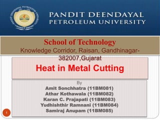 By
Amit Sonchhatra (11BM081)
Athar Kothawala (11BM082)
Karan C. Prajapati (11BM083)
Yudhishthir Ramnani (11BM084)
Samiraj Anupam (11BM085)
1
Heat in Metal Cutting
School of Technology
Knowledge Corridor, Raisan, Gandhinagar-
382007,Gujarat
 