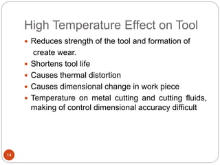 High Temperature Effect on Tool
14
 Reduces strength of the tool and formation of
create wear.
 Shortens tool life
 Causes thermal distortion
 Causes dimensional change in work piece
 Temperature on metal cutting and cutting fluids,
making of control dimensional accuracy difficult
 