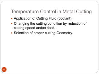 Temperature Control in Metal Cutting
15
 Application of Cutting Fluid (coolant).
 Changing the cutting condition by reduction of
cutting speed and/or feed.
 Selection of proper cutting Geometry.
 