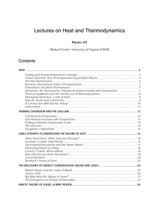Lectures on Heat and Thermodynamics
 
Physics 152
Michael Fowler, University of Virginia 8/30/08
Contents
HEAT...........................................................................................................................................................3
Feeling and seeing temperature changes.....................................................................................3
Classic Dramatic Uses of Temperature-Dependent Effects..........................................................4
The First Thermometer........................................................................................................................5
Newton’s Anonymous Table of Temperatures ...............................................................................7
Fahrenheit’s Excellent Thermometer ...............................................................................................7
Amontons’ Air Thermometer: Pressure Increases Linearly with Temperature .............................7
Thermal Equilibrium and the Zeroth Law of Thermodynamics......................................................8
Measuring Heat Flow: a Unit of Heat...............................................................................................8
Specific Heats and Calorimetry .......................................................................................................9
A Connection With Atomic Theory ................................................................................................10
Latent Heat.......................................................................................................................................11
THERMAL EXPANSION AND THE GAS LAW.............................................................................................12
Coefficients of Expansion................................................................................................................12
Gas Pressure Increase with Temperature......................................................................................13
Finding a Natural Temperature Scale............................................................................................13
The Gas Law .....................................................................................................................................14
Avogadro’s Hypothesis....................................................................................................................15
EARLY ATTEMPTS TO UNDERSTAND THE NATURE OF HEAT .....................................................................16
When Heat Flows, What, Exactly is Flowing? ................................................................................16
Lavoisier’s Caloric Fluid Theory .......................................................................................................16
The Industrial Revolution and the Water Wheel ...........................................................................17
Measuring Power by Lifting.............................................................................................................18
Carnot’s Caloric Water Wheel .......................................................................................................18
How Efficient are these Machines? ...............................................................................................19
Count Rumford.................................................................................................................................20
Rumford’s Theory of Heat................................................................................................................22
THE DISCOVERY OF ENERGY CONSERVATION: MAYER AND JOULE ....................................................24
Robert Mayer and the Color of Blood...........................................................................................24
James Joule......................................................................................................................................26
But Who Was First: Mayer or Joule? ...............................................................................................27
The Emergence of Energy Conservation ......................................................................................27
KINETIC THEORY OF GASES: A BRIEF REVIEW.........................................................................................28
 