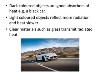 • Dark coloured objects are good absorbers of 
heat e.g. a black car. 
• Light coloured objects reflect more radiation 
and heat slower. 
• Clear materials such as glass transmit radiated 
heat. 
www.widewallz.comm 
 
