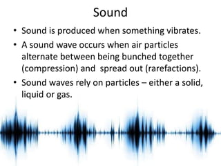Sound 
• Sound is produced when something vibrates. 
• A sound wave occurs when air particles 
alternate between being bunched together 
(compression) and spread out (rarefactions). 
• Sound waves rely on particles – either a solid, 
liquid or gas. 
 