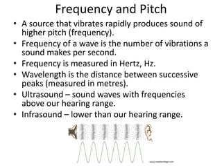 Frequency and Pitch 
• A source that vibrates rapidly produces sound 
of higher pitch (frequency). 
• Frequency of a wave is the number of 
vibrations a sound makes per second. 
• Frequency is measured in Hertz, Hz. 
www.mediacollege.com 
 