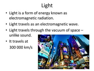Light 
• Light is a form of energy known as 
electromagnetic radiation. 
• Light travels as an electromagnetic wave. 
• Light travels through the vacuum of space – 
unlike sound. 
• It travels at 
300 000 km/s 
thejetlife.com 
 