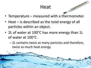 Heat 
• Temperature – measured with a thermometer. 
• Heat – is described as the total energy of all 
particles within an object. 
• 2L of water at 100°C has more energy than 1L 
of water at 100°C . It has twice as many 
particles and therefore, twice as much heat 
energy. 
 