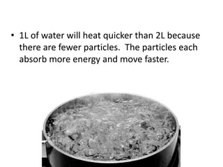 1L of water will heat quicker than 2L because 
there are fewer particles. The particles each 
absorb more energy and move faster. 
 