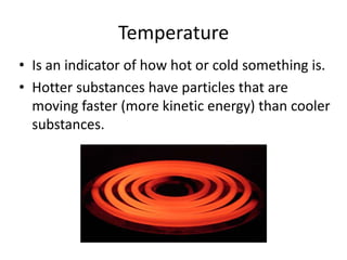 Temperature 
• Is an indicator of how hot or cold something is. 
• Hotter substances have particles that are 
moving faster (more kinetic energy) than cooler 
substances. 
allisonarchived.com 
 