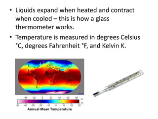 • Liquids expand when heated and contract 
when cooled – this is how a glass 
thermometer works. 
• Temperature is measured in degrees Celsius 
°C, degrees Fahrenheit °F, and Kelvin K. 
cnx.org 
 
