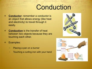 Conduction
 Conductor- remember a conductor is
an object that allows energy (like heat
and electricity) to travel through it
easily.
 Conduction is the transfer of heat
between two objects because they are
touching each other.
 Examples:
 Placing a pan on a burner
 Touching a curling iron with your hand
 