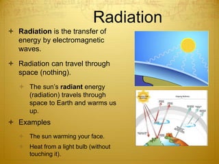 Radiation
 Radiation is the transfer of
energy by electromagnetic
waves.
 Radiation can travel through
space (nothing).
 The sun’s radiant energy
(radiation) travels through
space to Earth and warms us
up.
 Examples
 The sun warming your face.
 Heat from a light bulb (without
touching it).
 