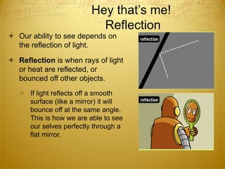 Hey that’s me!
Reflection
 Our ability to see depends on
the reflection of light.
 Reflection is when rays of light
or heat are reflected, or
bounced off other objects.
 If light reflects off a smooth
surface (like a mirror) it will
bounce off at the same angle.
This is how we are able to see
our selves perfectly through a
flat mirror.
 