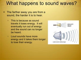 What happens to sound waves?
 The farther away you are from a
sound, the harder it is to hear.
 This is because as sound
travels it loses energy. It will
eventually run out of energy
and the sound can no longer
be heard.
 Loud sounds have more
energy and it takes them longer
to lose their energy.
 