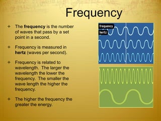 Frequency
 The frequency is the number
of waves that pass by a set
point in a second.
 Frequency is measured in
hertz (waves per second).
 Frequency is related to
wavelength. The larger the
wavelength the lower the
frequency. The smaller the
wave length the higher the
frequency.
 The higher the frequency the
greater the energy.
 