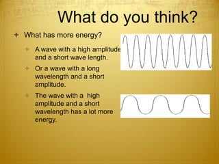 What do you think?
 What has more energy?
 A wave with a high amplitude
and a short wave length.
 Or a wave with a long
wavelength and a short
amplitude.
 The wave with a high
amplitude and a short
wavelength has a lot more
energy.
 