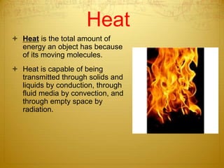 Heat
 Heat is the total amount of
energy an object has because
of its moving molecules.
 Heat is capable of being
transmitted through solids and
liquids by conduction, through
fluid media by convection, and
through empty space by
radiation.
 