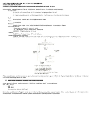 AIR-CONDITIONING-SYSTEM HEAT-LOAD DETERMINATION
NUMERICAL COMPUTATION
Reference: Handbook of Mechanical Engineering Calculations by Tyler G. Hicks

Determine the required capacity of an air-conditioning system to serve the industrial building shown.
        Outside walls:
                 8-in brick with interior finish of 3/8-in gypsum lath plastered and furred

                  6-in plain poured-concrete partition separates the machinery room from the condition space.

         Roof:
                  6-in concrete covered with ½-in thick insulating board.
         Floor:
                  2-in concrete
         Windows:
                  Double-hung, metal frame locked units with light-colored shades three-quarters drawn.
         Internal heat loads:
                  100 people doing slightly assembly work
                  25, 1-hp motors running continuously at full load
                  20,000 W of light kept on at all times
         Location:
                  Port Arthur, Texas, at about 30o north latitude.
         Desired indoor design conditions:
                  80oF DB, 67oF WB and 51% relative humidity. Air-conditioning equipment will be located in the machinery room.




If the desired indoor conditions were not given, the recommended conditions given in Table 5 – Typical Inside Design Conditions – Industrial
(Dr. Carrier Handbook) would be used.

    1.   Determine the design outdoor and indoor conditions

Using Table 1 – Outdoor Design Conditions – Summer and Winter by Dr. Carrier Handbook
Port Arthur, Texas:
         DB: 95oF
         WB: 79oF
         Average wind velocity: 10.7 mph

Where the exact location of a plant is not given in the handbook, consult the nearest location of the weather bureau for information on the
usual summer outdoors high and low DB and WB temperatures, relative humidity, and velocity.
 