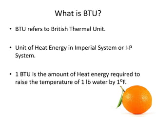 What is BTU?
• BTU refers to British Thermal Unit.
• Unit of Heat Energy in Imperial System or I-P
System.
• 1 BTU is the ...