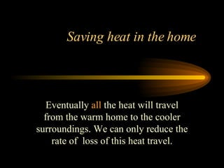 Saving heat in the home  Eventually  all  the heat will travel from the warm home to the cooler surroundings. We can only reduce the rate of  loss of this heat travel. 