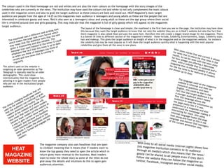 The colours used in the Heat homepage are red and whites and are also the main colours on the homepage with the story images of the
celebrities who are currently in the news. The institution may have used the colours red and white to not only complement the main colours
used in the magazine covers and also to grab the target audience as these colours are bold and stand out. HEAT Magazine’s main target
audience are people from the ages of 14-25 as this magazines main audience is teenagers and young adults as these are the people that are
interested in celebrate gossip and news. Red is also seen as a teenagers colour and young adult as these are the age group where their social
life is revolved around love and girls gossiping. This may indicate that the magazine is full of girly gossip which will appeal to the magazines
target audience.
The layout of the homepage is clean and simple, the masthead is the first item you see on the page, the institution may have done
this because they want the target audience to know that not only the website they are on is Heat’s website but also the fact that
there magazine is also called Heat and uses the same font, therefore this will create a bigger brand image for the magazine. There
is a banner 0f links to different section of the magazine’s website – these include, Celebrity, Entertainment, Soaps, Celebrity style,
hair and makeup. This gives the target audience an insight of what is in the magazine and on the magazines website, for instance
the celebrity tab may be most popular as it will show the target audience quickly what is happening with the most popular
celebrities and give them all the news in one place.
The masthead uses a different and striking font
which makes the page look more formal which
may mean that the audience feels that the new
given is trustworthy and also reliable. The
message icon used instead of the letter O could
emphases the fact that this news is up to date
as when you think of messages you think of
recent and new news that is coming in
regularly.
The language used on the magazine
website is informal and they use
rhetorical questions and basic
English, this could be due to the
fact that the target audience is for
a younger audience which means
that this language allows the
audience to read the information on
the page easily like if it was
presented in a magazine and also
understand the homepage making it
interesting for them. Also using
informal language makes the page
look young and fresh as this is the
language and manner that teenagers
of the current generation uses.
The advert used on the website is
targeting an older generation as The
Telegraph is typically read by an older
demographic. This could show
intertextuality that the magazine has,
allowing it to gain readers from people
who are not in the institutions target
audience.
The always changing headlines that are
used on the website front page means
that the audience can continue to grab
readers attention and loyalty. The clean
layout of the website as a whole will
also mean that more and more readers
become loyal readers of this website as
a way to gain current news when it is
released. Also because the headline
font matched the masthead of the
website it makes the whole website
look more formal and engages the
readers.
With news stories that are current it allows
for news that is relent for that time in the
month, as can be seen with the news story
for how Greggs are offering a Valentines
meal, with a website that is updated and a
magazine that is released weakly it allows
for the top news to be featured so readers
are always up to date.
The magazine company also uses headlines that are open
to clickbait meaning that it means that if readers want to
know the top gossip they need to open the article which in
return gives more revenue to the business. Most readers
want to know the whole story as some of the titles do not
give away the details and intuitions do this to again gain
audiences attention.
With links to all social media internet sights shows how
this magazine institution connects to its audiencethrough all media’s which also means that the news/
gossip can be shared to all people even if they don’t
follow the website they can follow the magazine on
twitter, Facebook, Instagram and other social media.
HEAT
MAGAZINE
WEBSITE
 