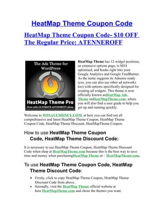HeatMap Theme Coupon Code
HeatMap Theme Coupon Code- $10 OFF
The Regular Price: ATENNEROFF

                                HeatMap Theme has 12 widget positions,
                                an extensive options page, is SEO
                                optimised, and hooks right into your
                                Google Analytics and Google FeedBurner.
                                As the name suggests its Adsense ready
                                (yes, you can also use other ad networks
                                too) with options specifically designed for
                                creating ad widgets. This theme is now
                                officially known asHeatMap Ads
                                Theme onHeatMapTheme.com, where
                                you will also find a user guide to help you
                                get up and running quickly.

Welcome to WPSAVEMONEY.COM, at here you can find out all
comprehensive and latest HeatMap Theme Coupon, HeatMap Theme
Coupon Code, HeatMap Theme Discount, HeatMapTheme Coupon.

How to use HeatMap Theme Coupon
  Code, HeatMap Theme Discount Code:
It is necessary to use HeatMap Theme Coupon, HeatMap Theme Discount
Code when shop at HeatMapTheme.com because this is the best way to save
time and money when purchasingHeatMap Theme at – HeatMapTheme.com.

To use HeatMap Theme Coupon Code, HeatMap
   Theme Discount Code:
   • Firstly, click to copy HeatMap Theme Coupon, HeatMap Theme
     Discount Code from above.
   • Secondly, visit the HeatMap Theme official website at
     here HeatMapTheme.com and chose the themes you want.
 