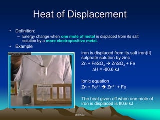 Heat of Displacement
• Definition:
    – Energy change when one mole of metal is displaced from its salt
      solution by a more electropositive metal.
• Example
                                      iron is displaced from its salt iron(II)
                                      sulphate solution by zinc
                                      Zn + FeSO4  ZnSO4 + Fe
                                             ∆H = -80.6 kJ

                                      Ionic equation
                                      Zn + Fe2+  Zn2+ + Fe

                                      The heat given off when one mole of
                                      iron is displaced is 80.6 kJ

                                  chem2u
 