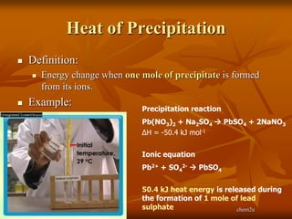 Heat of Precipitation
   Definition:
       Energy change when one mole of precipitate is formed
        from its ions.
   Example:
                                Precipitation reaction
                                Pb(NO3)2 + Na2SO4  PbSO4 + 2NaNO3
                                ∆H = -50.4 kJ mol-1


                                Ionic equation
                                Pb2+ + SO42-  PbSO4


                                50.4 kJ heat energy is released during
                                the formation of 1 mole of lead
                                sulphate                   chem2u
 