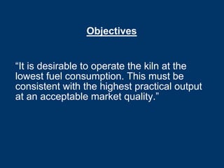 Objectives
“It is desirable to operate the kiln at the
lowest fuel consumption. This must be
consistent with the highest practical output
at an acceptable market quality.”
 