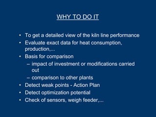 WHY TO DO IT
• To get a detailed view of the kiln line performance
• Evaluate exact data for heat consumption,
production,...
• Basis for comparison
– impact of investment or modifications carried
out
– comparison to other plants
• Detect weak points - Action Plan
• Detect optimization potential
• Check of sensors, weigh feeder,...
 